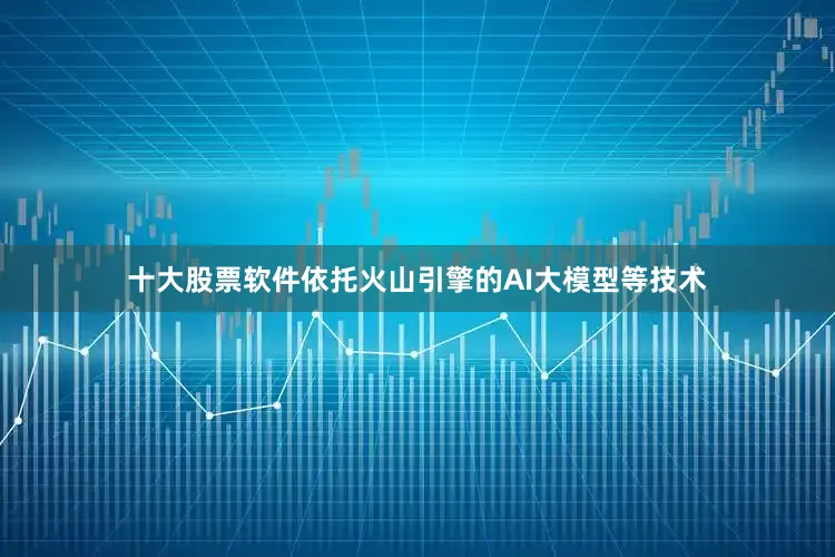 十大股票软件依托火山引擎的AI大模型等技术