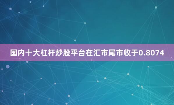 国内十大杠杆炒股平台在汇市尾市收于0.8074